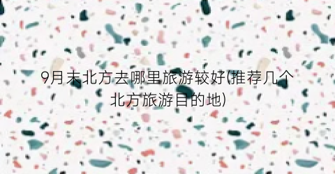 9月末北方去哪里旅游较好(推荐几个北方旅游目的地)