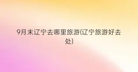 9月末辽宁去哪里旅游(辽宁旅游好去处)