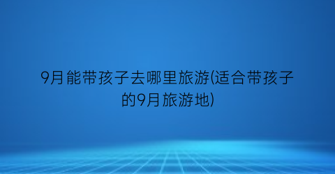 9月能带孩子去哪里旅游(适合带孩子的9月旅游地)