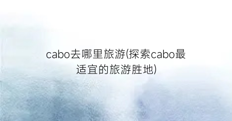 cabo去哪里旅游(探索cabo最适宜的旅游胜地)