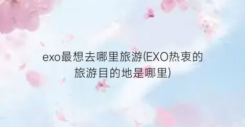 exo最想去哪里旅游(EXO热衷的旅游目的地是哪里)