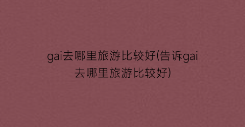 gai去哪里旅游比较好(告诉gai去哪里旅游比较好)