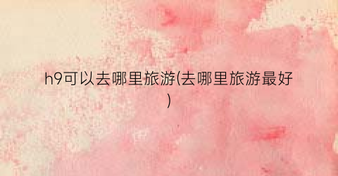 h9可以去哪里旅游(去哪里旅游最好)