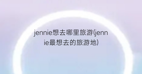 jennie想去哪里旅游(jennie最想去的旅游地)