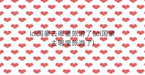 lol国豪去哪里旅游了(lol国豪去哪里旅游了)