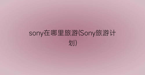 sony在哪里旅游(Sony旅游计划)