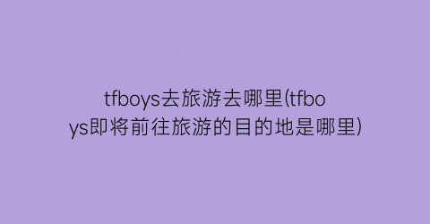 tfboys去旅游去哪里(tfboys即将前往旅游的目的地是哪里)