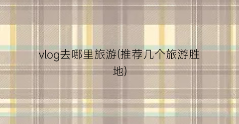 vlog去哪里旅游(推荐几个旅游胜地)