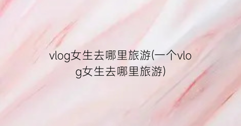 vlog女生去哪里旅游(一个vlog女生去哪里旅游)