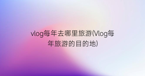 vlog每年去哪里旅游(Vlog每年旅游的目的地)