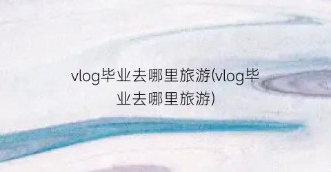 vlog毕业去哪里旅游(vlog毕业去哪里旅游)