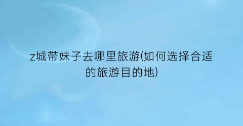 z城带妹子去哪里旅游(如何选择合适的旅游目的地)