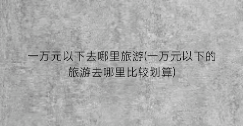 一万元以下去哪里旅游(一万元以下的旅游去哪里比较划算)
