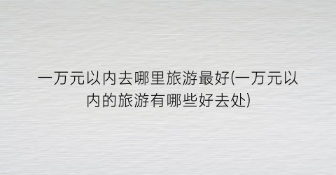 一万元以内去哪里旅游最好(一万元以内的旅游有哪些好去处)