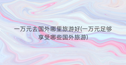 一万元去国外哪里旅游好(一万元足够享受哪些国外旅游)