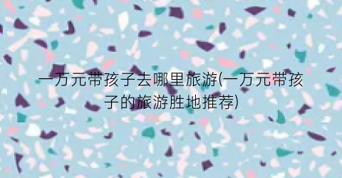 一万元带孩子去哪里旅游(一万元带孩子的旅游胜地推荐)