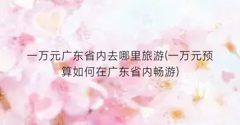 一万元广东省内去哪里旅游(一万元预算如何在广东省内畅游)