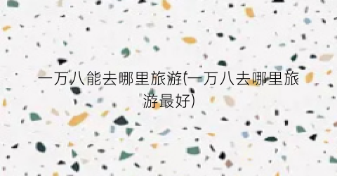 一万八能去哪里旅游(一万八去哪里旅游最好)