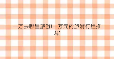 一万去哪里旅游(一万元的旅游行程推荐)