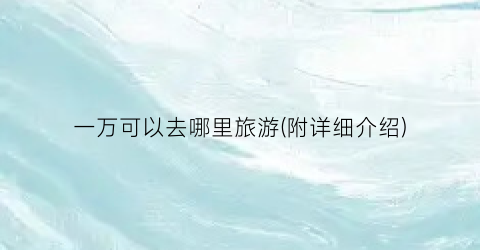 一万可以去哪里旅游(附详细介绍)