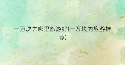 一万块去哪里旅游好(一万块的旅游推荐)