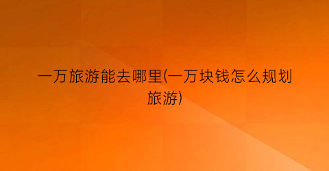 一万旅游能去哪里(一万块钱怎么规划旅游)