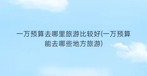 一万预算去哪里旅游比较好(一万预算能去哪些地方旅游)