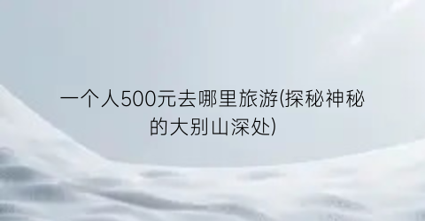 一个人500元去哪里旅游(探秘神秘的大别山深处)