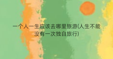 一个人一生应该去哪里旅游(人生不能没有一次独自旅行)