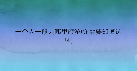 一个人一般去哪里旅游(你需要知道这些)