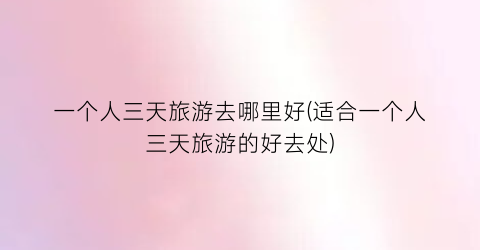 一个人三天旅游去哪里好(适合一个人三天旅游的好去处)
