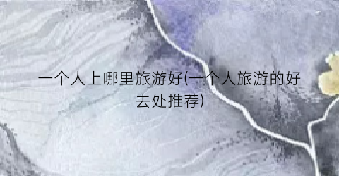一个人上哪里旅游好(一个人旅游的好去处推荐)