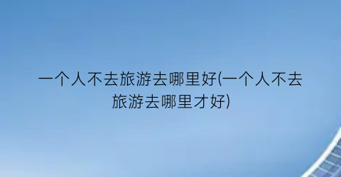 一个人不去旅游去哪里好(一个人不去旅游去哪里才好)