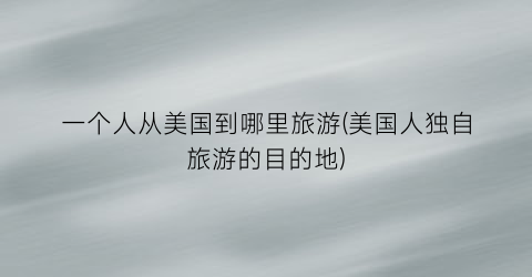 一个人从美国到哪里旅游(美国人独自旅游的目的地)