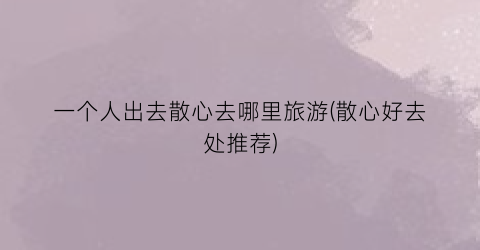 一个人出去散心去哪里旅游(散心好去处推荐)