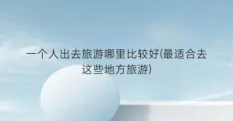 一个人出去旅游哪里比较好(最适合去这些地方旅游)