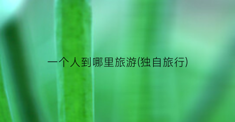 一个人到哪里旅游(独自旅行)