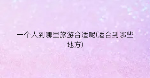 一个人到哪里旅游合适呢(适合到哪些地方)