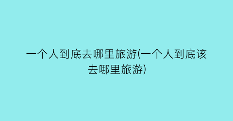 一个人到底去哪里旅游(一个人到底该去哪里旅游)