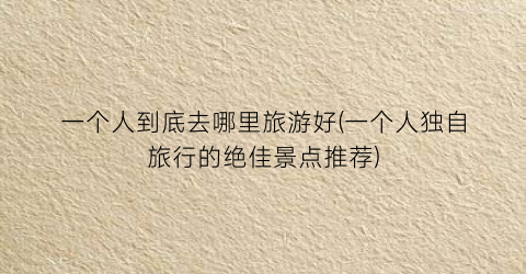 一个人到底去哪里旅游好(一个人独自旅行的绝佳景点推荐)