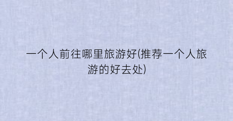 一个人前往哪里旅游好(推荐一个人旅游的好去处)