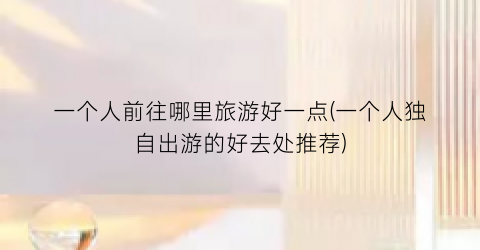 一个人前往哪里旅游好一点(一个人独自出游的好去处推荐)
