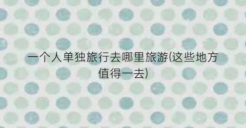 一个人单独旅行去哪里旅游(这些地方值得一去)