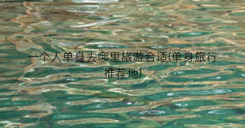 一个人单身去哪里旅游合适(单身旅行推荐地)