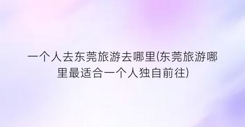 一个人去东莞旅游去哪里(东莞旅游哪里最适合一个人独自前往)