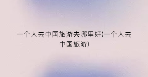 一个人去中国旅游去哪里好(一个人去中国旅游)