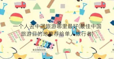 一个人去中国旅游哪里最好(最佳中国旅游目的地推荐给单人旅行者)