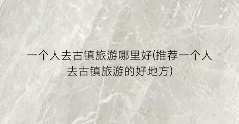 一个人去古镇旅游哪里好(推荐一个人去古镇旅游的好地方)