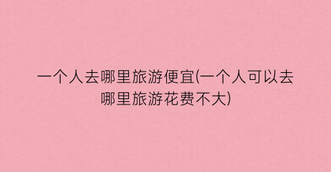 一个人去哪里旅游便宜(一个人可以去哪里旅游花费不大)