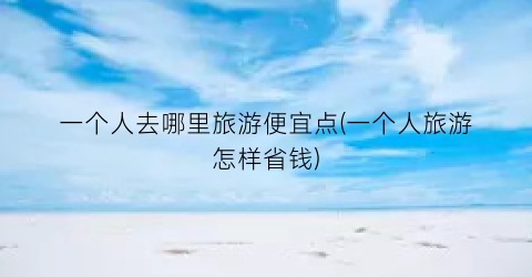 一个人去哪里旅游便宜点(一个人旅游怎样省钱)